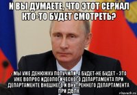 и вы думаете, что этот сериал кто-то будет смотреть? - мы уже денюжку получили, а будет-не будет - это уже вопрос идеологического департамента при департаменте внешнего и внутреннего департамента при двлк