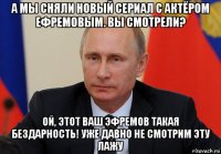 а мы сняли новый сериал с актёром ефремовым. вы смотрели? ой, этот ваш эфремов такая бездарность! уже давно не смотрим эту лажу