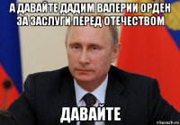 а давайте дадим валерии орден за заслуги перед отечеством давайте