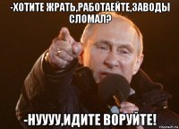 -хотите жрать,работаейте,заводы сломал? -нуууу,идите воруйте!