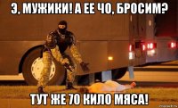 э, мужики! а ее чо, бросим? тут же 70 кило мяса!
