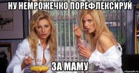 ну немрожечко порефлексируй за маму