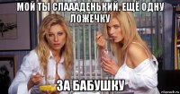 мой ты слаааденький. ещё одну ложечку за бабушку