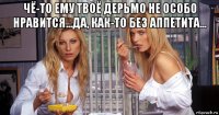 чё-то ему твоё дерьмо не особо нравится...да, как-то без аппетита... 