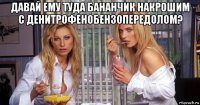 давай ему туда бананчик накрошим с денитрофенобензопередолом? 