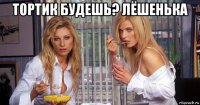 тортик будешь? лёшенька 