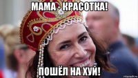 мама - красотка! пошёл на хуй!