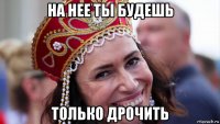 на нее ты будешь только дрочить