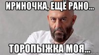 ириночка, ещё рано... торопыжка моя...