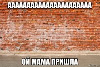 аааааааааааааааааааааа ой мама пришла