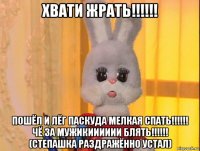 хвати жрать!!!!!! пошёл и лёг паскуда мелкая спать!!!!!! чё за мужикииииии блять!!!!!! (степашка раздражённо устал)