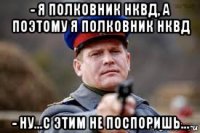 - я полковник нквд, а поэтому я полковник нквд - ну...с этим не поспоришь...