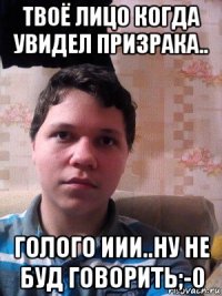 твоё лицо когда увидел призрака.. голого иии..ну не буд говорить;-0