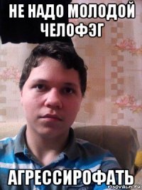 не надо молодой челофэг агрессирофать