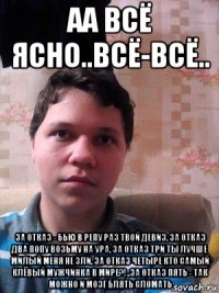 аа всё ясно..всё-всё.. за отказ - бью в репу раз твой девиз, за отказ два попу возьму на ура, за отказ три ты лучше милый меня не зли, за отказ четыре кто самый клёвый мужчинка в мире?!..за отказ пять - так можно и мозг блять сломать