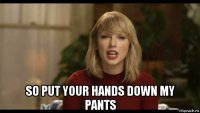  so put your hands down my pants