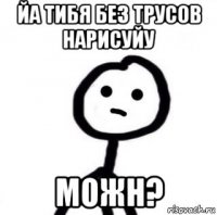 йа тибя без трусов нарисуйу можн?