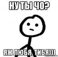 ну ты чо? яж любя, тибя)))