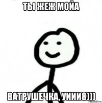 ты жеж мойа ватрушечка, уиии8)))