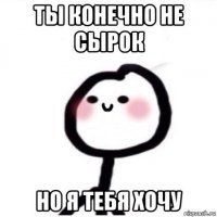ты конечно не сырок но я тебя хочу