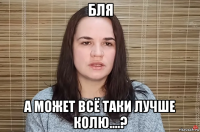 бля а может всё таки лучше колю....?