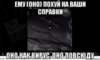 ему (оно) похуй на ваши справки оно как вирус, оно повсюду