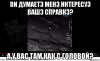 ви думаетэ менэ интересуэ вашэ справкэ? а у вас там как с головой?