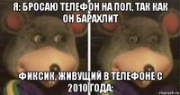 я: бросаю телефон на пол, так как он барахлит фиксик, живущий в телефоне с 2010 года:
