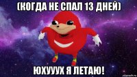 (когда не спал 13 дней) юхууух я летаю!