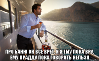  про баню он все врет, и я ему пока вру, ему прадду пока говорить нельзя