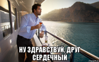  ну здравствуй, друг сердечный