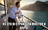  ну это ж строители мостов и дорог