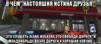 в чем'''настояшия истина друзья''' это слушать alana walkera,это свобода дороги'''и макдональдс возле дороги.и хороший хавчик.