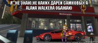 я'''не знаю,не каких дарей самковых а alana walkera обажаю 