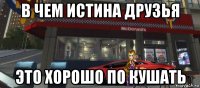 в чем истина друзья это хорошо по кушать