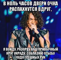 в ноль часов двери очка распахнутся вдруг, я войду, разорву ваш привычный круг украду, соблазню отьебу чудо грешных рук