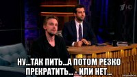  ну...так пить...а потом резко прекратить... - или нет...