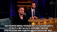  -как трагична жизнь человека. вот ты сын народного артиста, а мог бы быть экономистом, или архитектором, или социологом-антропологом - мда...