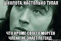 школота, настолько тупая что кроме своего морген члена, не знает легенд.