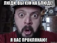 люди, вы хуй на блюде! я вас проклянаю!