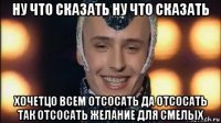 ну что сказать ну что сказать хочетцо всем отсосать да отсосать так отсосать желание для смелых