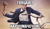 гонцают как чумачеччие