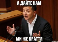 а дайте нам ми же браття