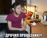  дрочил проказник?!