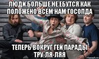 люди больше не ебутся как положено всем нам госопда теперь вокруг гей парады тру-ля-ляя