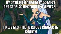 ну зато мой планы работают просто час обстановка другая... пишу без я вы в слове слабость видети