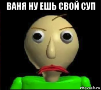 ваня ну ешь свой суп 