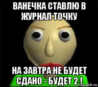 ванечка ставлю в журнал точку на завтра не будет сдано - будет 2 !