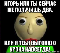 игорь или ты сейчас же получишь два, или я тебя выгоню с урока навсегда!