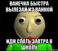 ванечка быстра вылезай из ванной иди спать завтра в школу